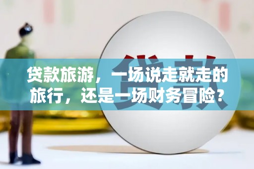 德庆贷款旅游，一场说走就走的旅行，还是一场财务冒险？