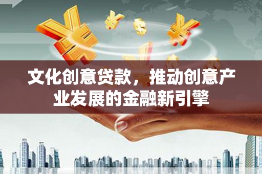 德庆文化创意贷款，推动创意产业发展的金融新引擎