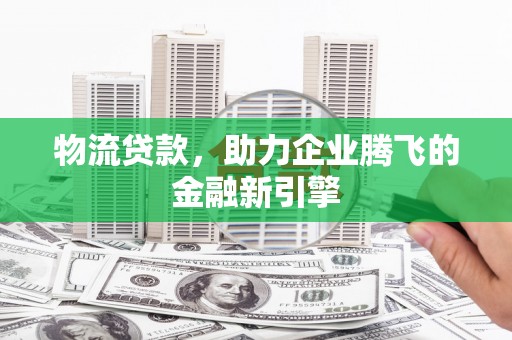 德庆物流贷款，助力企业腾飞的金融新引擎