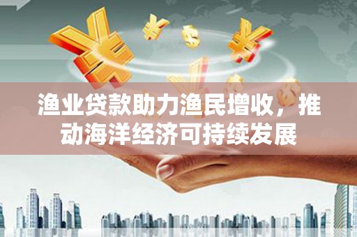 德庆渔业贷款助力渔民增收，推动海洋经济可持续发展