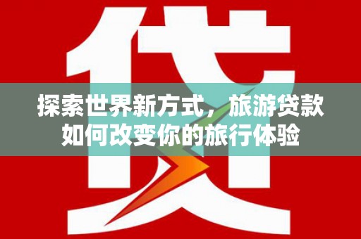 德庆探索世界新方式，旅游贷款如何改变你的旅行体验