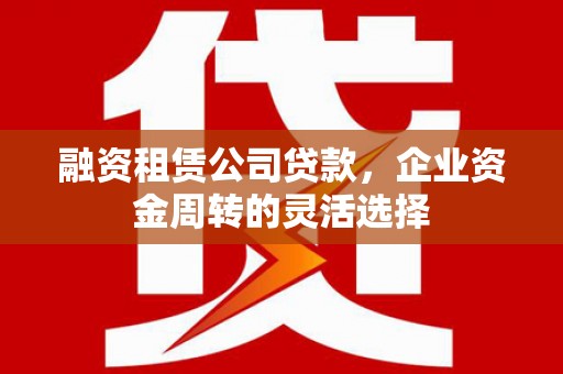德庆融资租赁公司贷款，企业资金周转的灵活选择