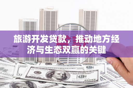 德庆旅游开发贷款，推动地方经济与生态双赢的关键