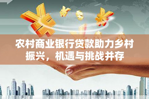 德庆农村商业银行贷款助力乡村振兴，机遇与挑战并存
