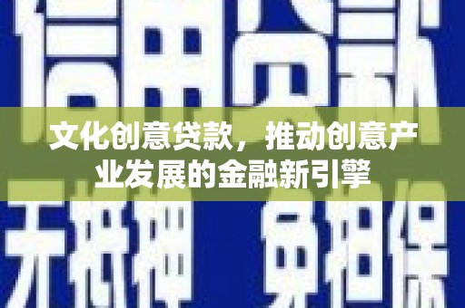 德庆文化创意贷款，推动创意产业发展的金融新引擎