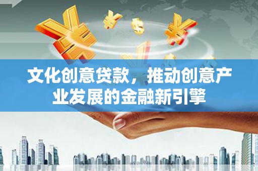 德庆文化创意贷款，推动创意产业发展的金融新引擎