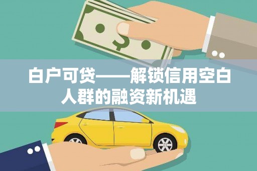 德庆白户可贷——解锁信用空白人群的融资新机遇