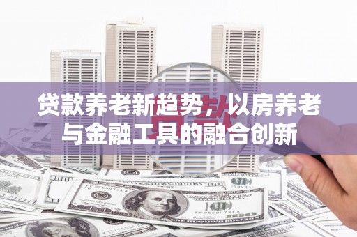 德庆贷款养老新趋势，以房养老与金融工具的融合创新