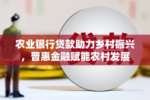 德庆农业银行贷款助力乡村振兴，普惠金融赋能农村发展