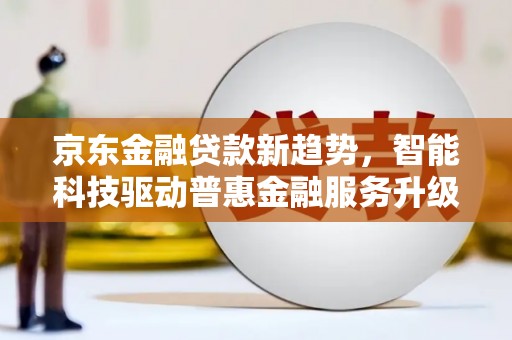 德庆京东金融贷款新趋势，智能科技驱动普惠金融服务升级