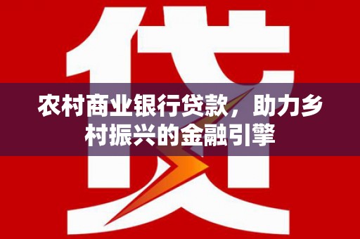 德庆农村商业银行贷款，助力乡村振兴的金融引擎